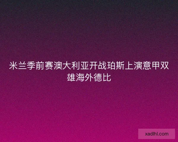 米兰季前赛澳大利亚开战珀斯上演意甲双雄海外德比