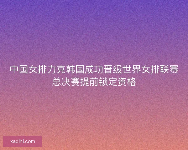 中国女排力克韩国成功晋级世界女排联赛总决赛提前锁定资格