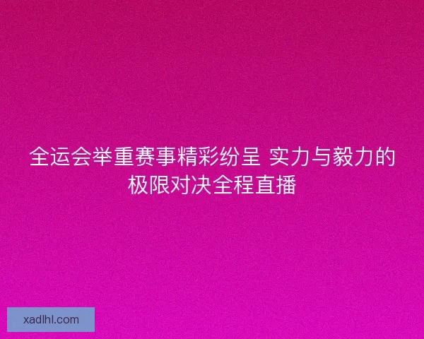 全运会举重赛事精彩纷呈 实力与毅力的极限对决全程直播